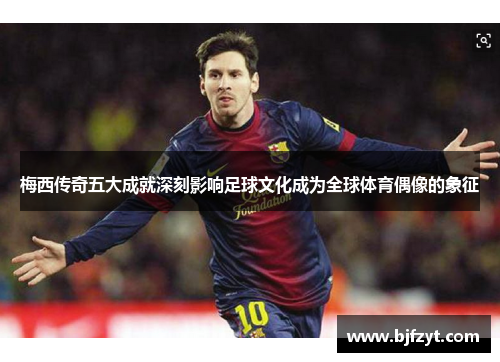 梅西传奇五大成就深刻影响足球文化成为全球体育偶像的象征
